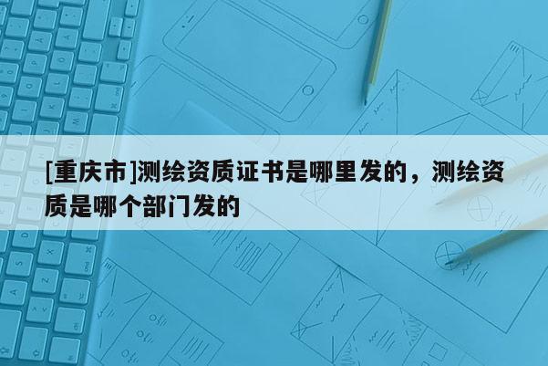 [重慶市]測繪資質(zhì)證書是哪里發(fā)的，測繪資質(zhì)是哪個(gè)部門發(fā)的