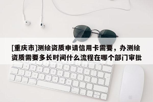 [重慶市]測繪資質申請信用卡需要，辦測繪資質需要多長時間什么流程在哪個部門審批