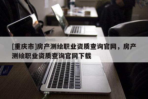 [重慶市]房產(chǎn)測(cè)繪職業(yè)資質(zhì)查詢官網(wǎng)，房產(chǎn)測(cè)繪職業(yè)資質(zhì)查詢官網(wǎng)下載