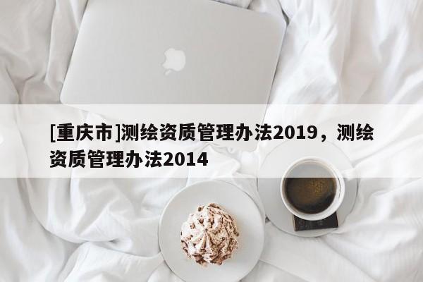 [重慶市]測繪資質(zhì)管理辦法2019，測繪資質(zhì)管理辦法2014