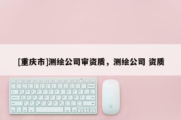 [重慶市]測繪公司審資質，測繪公司 資質