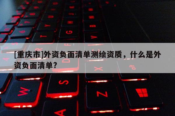 [重慶市]外資負面清單測繪資質，什么是外資負面清單?