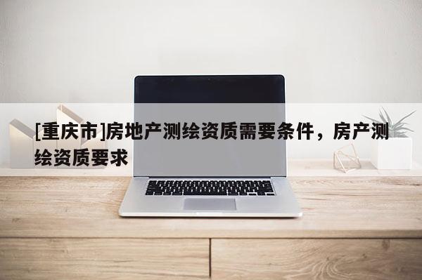 [重慶市]房地產測繪資質需要條件，房產測繪資質要求