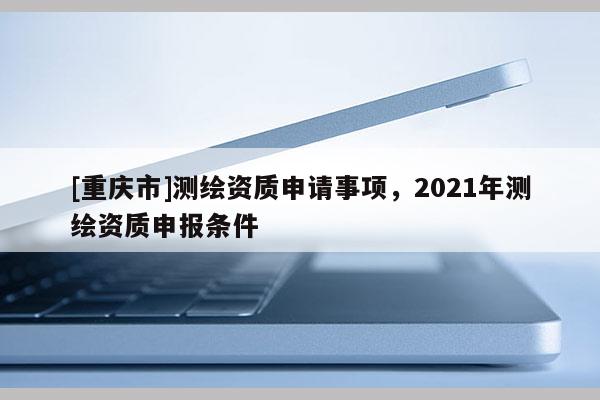 [重慶市]測繪資質申請事項，2021年測繪資質申報條件