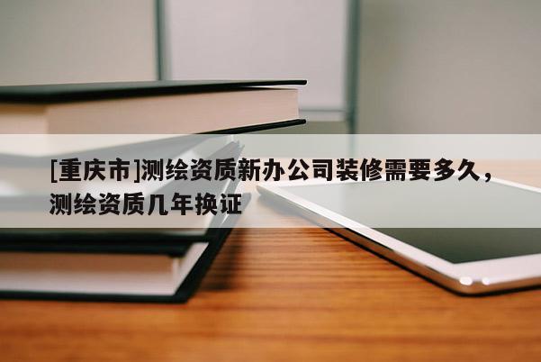 [重慶市]測繪資質新辦公司裝修需要多久，測繪資質幾年換證