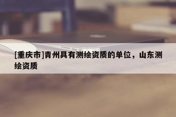 [重慶市]青州具有測繪資質的單位，山東測繪資質