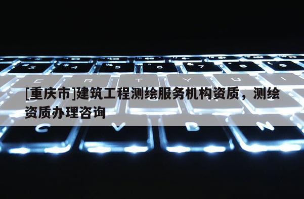 [重慶市]建筑工程測繪服務機構資質，測繪資質辦理咨詢