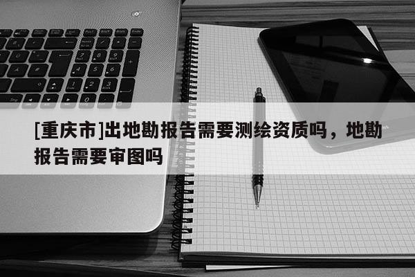 [重慶市]出地勘報告需要測繪資質嗎，地勘報告需要審圖嗎