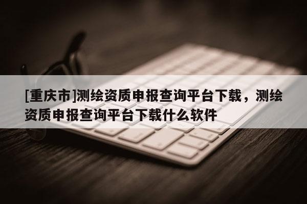 [重慶市]測(cè)繪資質(zhì)申報(bào)查詢平臺(tái)下載，測(cè)繪資質(zhì)申報(bào)查詢平臺(tái)下載什么軟件