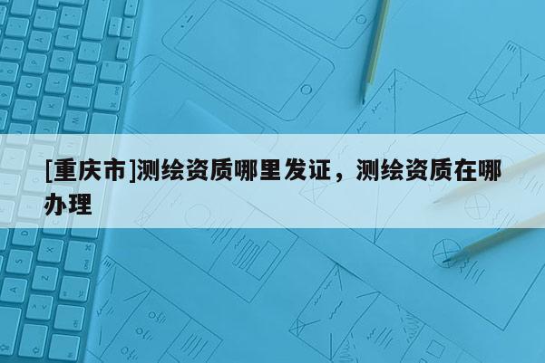 [重慶市]測繪資質哪里發證，測繪資質在哪辦理