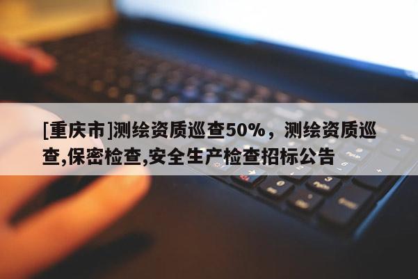 [重慶市]測繪資質巡查50%，測繪資質巡查,保密檢查,安全生產檢查招標公告