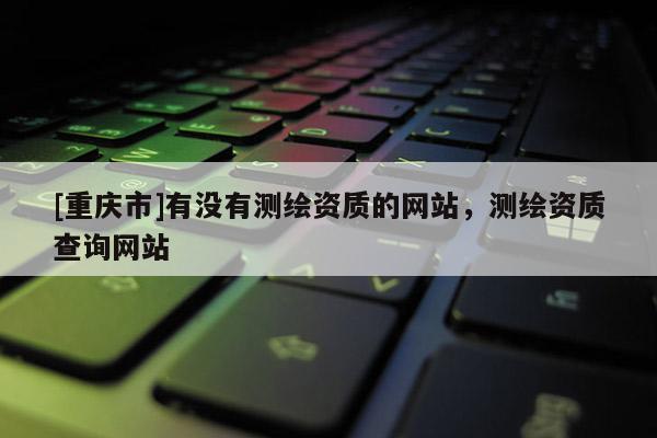 [重慶市]有沒有測繪資質(zhì)的網(wǎng)站，測繪資質(zhì)查詢網(wǎng)站