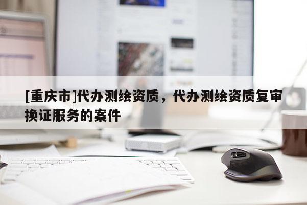 [重慶市]代辦測繪資質，代辦測繪資質復審換證服務的案件