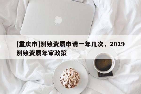 [重慶市]測繪資質申請一年幾次，2019測繪資質年審政策
