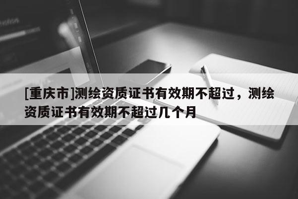 [重慶市]測繪資質證書有效期不超過，測繪資質證書有效期不超過幾個月
