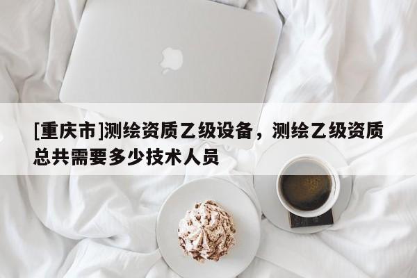 [重慶市]測繪資質乙級設備，測繪乙級資質總共需要多少技術人員