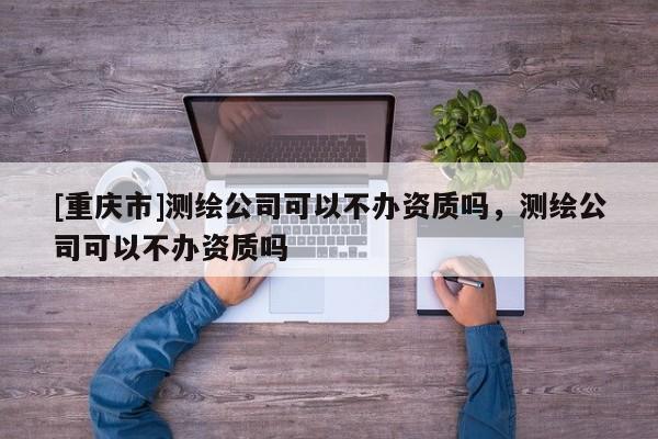[重慶市]測繪公司可以不辦資質(zhì)嗎，測繪公司可以不辦資質(zhì)嗎