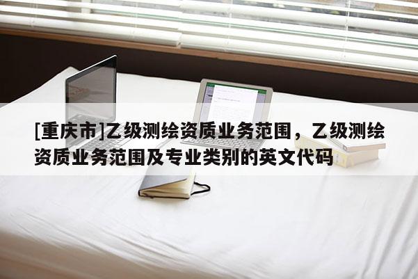 [重慶市]乙級(jí)測(cè)繪資質(zhì)業(yè)務(wù)范圍，乙級(jí)測(cè)繪資質(zhì)業(yè)務(wù)范圍及專業(yè)類別的英文代碼