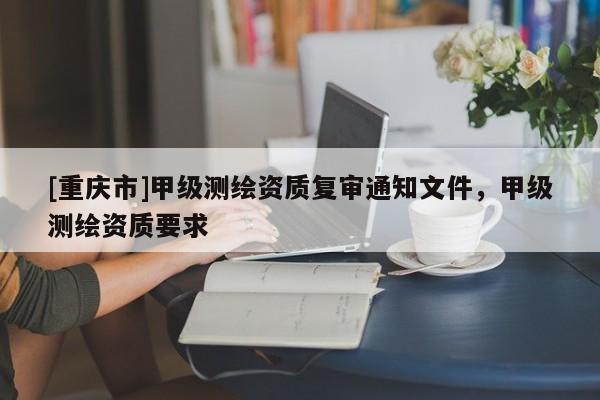 [重慶市]甲級測繪資質復審通知文件，甲級測繪資質要求