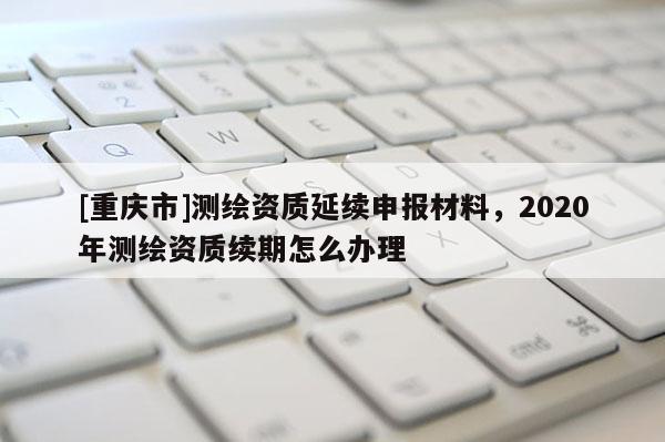 [重慶市]測繪資質延續申報材料，2020年測繪資質續期怎么辦理