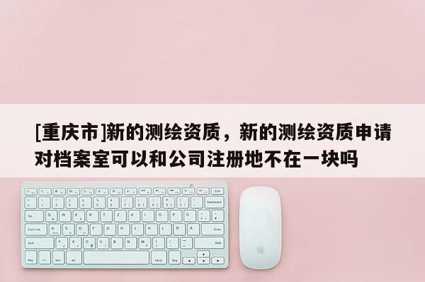 [重慶市]新的測繪資質，新的測繪資質申請對檔案室可以和公司注冊地不在一塊嗎