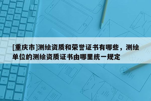 [重慶市]測繪資質和榮譽證書有哪些，測繪單位的測繪資質證書由哪里統一規定