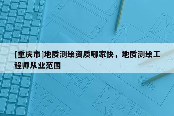 [重慶市]地質(zhì)測(cè)繪資質(zhì)哪家快，地質(zhì)測(cè)繪工程師從業(yè)范圍