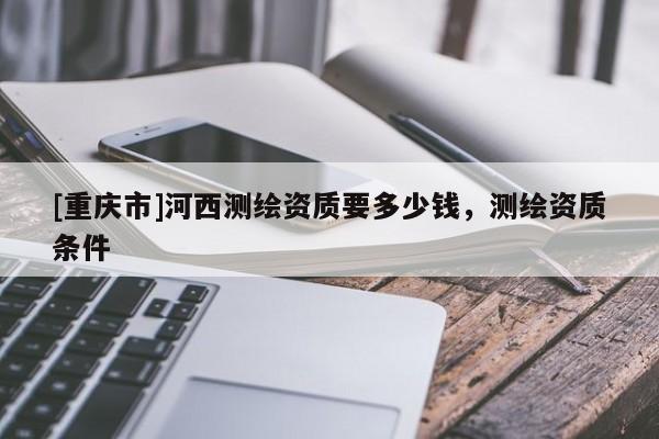 [重慶市]河西測繪資質(zhì)要多少錢，測繪資質(zhì)條件