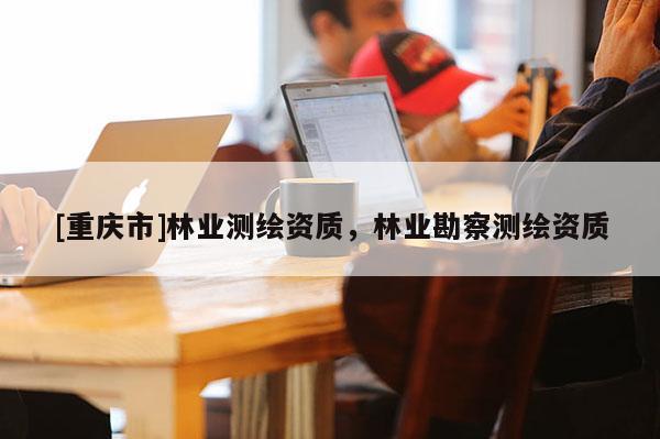 [重慶市]林業(yè)測繪資質(zhì)，林業(yè)勘察測繪資質(zhì)