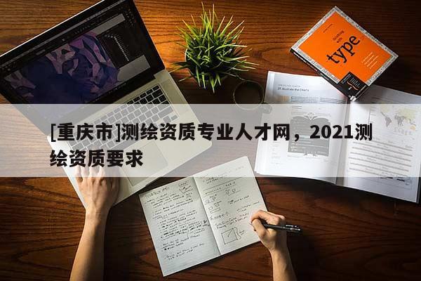 [重慶市]測繪資質專業人才網，2021測繪資質要求