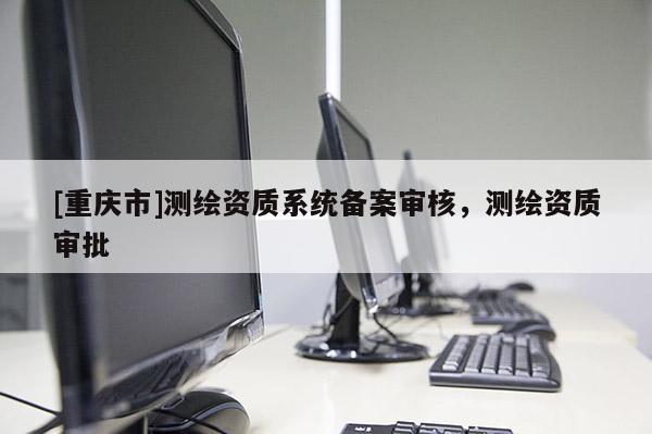 [重慶市]測繪資質系統備案審核，測繪資質審批