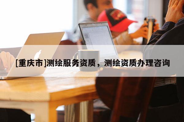 [重慶市]測(cè)繪服務(wù)資質(zhì)，測(cè)繪資質(zhì)辦理咨詢