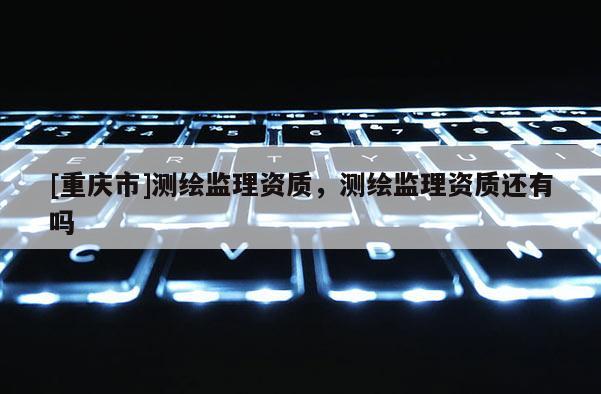 [重慶市]測(cè)繪監(jiān)理資質(zhì)，測(cè)繪監(jiān)理資質(zhì)還有嗎
