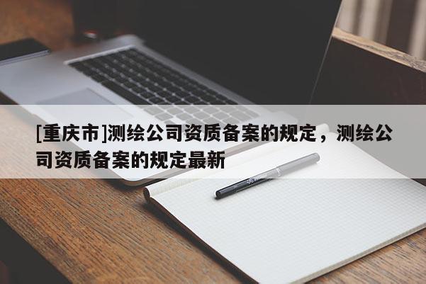[重慶市]測繪公司資質(zhì)備案的規(guī)定，測繪公司資質(zhì)備案的規(guī)定最新