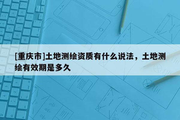 [重慶市]土地測繪資質(zhì)有什么說法，土地測繪有效期是多久