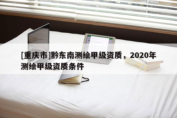 [重慶市]黔東南測繪甲級資質(zhì)，2020年測繪甲級資質(zhì)條件