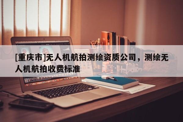 [重慶市]無(wú)人機(jī)航拍測(cè)繪資質(zhì)公司，測(cè)繪無(wú)人機(jī)航拍收費(fèi)標(biāo)準(zhǔn)