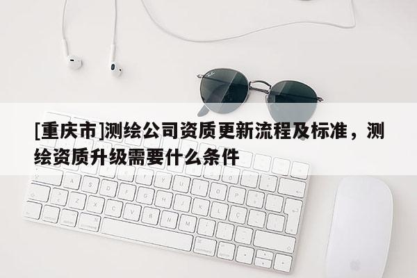 [重慶市]測繪公司資質更新流程及標準，測繪資質升級需要什么條件