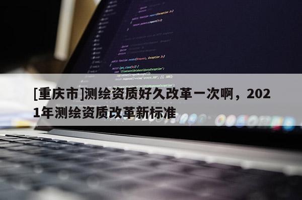 [重慶市]測繪資質好久改革一次啊，2021年測繪資質改革新標準