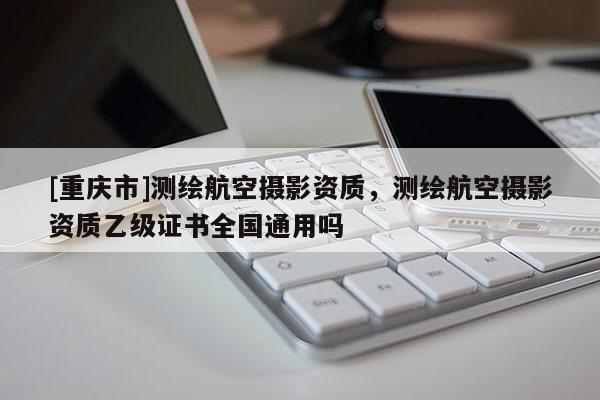 [重慶市]測繪航空攝影資質，測繪航空攝影資質乙級證書全國通用嗎