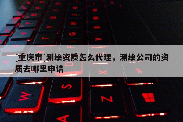[重慶市]測繪資質怎么 *** ，測繪公司的資質去哪里申請