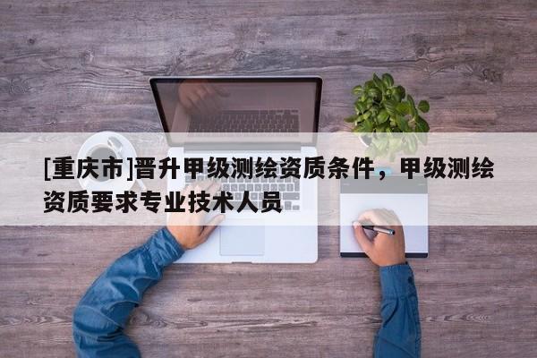 [重慶市]晉升甲級(jí)測(cè)繪資質(zhì)條件，甲級(jí)測(cè)繪資質(zhì)要求專業(yè)技術(shù)人員