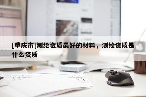 [重慶市]測(cè)繪資質(zhì)更好的材料，測(cè)繪資質(zhì)是什么資質(zhì)