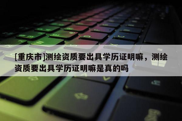 [重慶市]測繪資質要出具學歷證明嘛，測繪資質要出具學歷證明嘛是真的嗎
