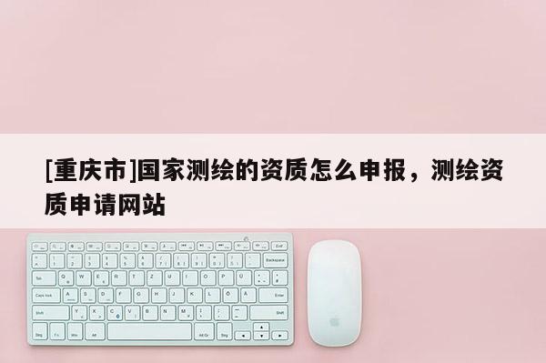 [重慶市]國家測繪的資質怎么申報，測繪資質申請網站
