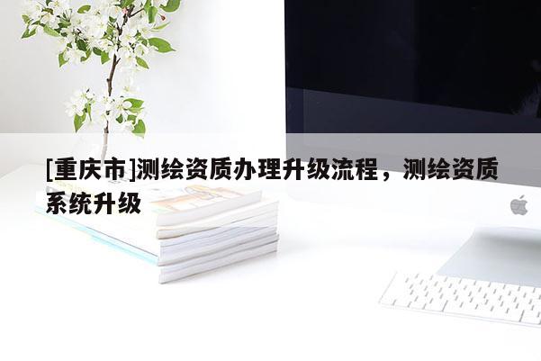 [重慶市]測(cè)繪資質(zhì)辦理升級(jí)流程，測(cè)繪資質(zhì)系統(tǒng)升級(jí)