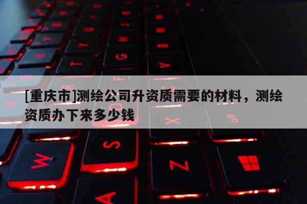 [重慶市]測繪公司升資質(zhì)需要的材料，測繪資質(zhì)辦下來多少錢