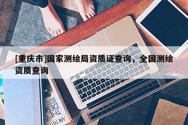 [重慶市]國家測繪局資質證查詢，全國測繪資質查詢