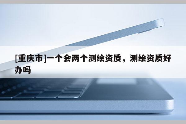 [重慶市]一個會兩個測繪資質(zhì)，測繪資質(zhì)好辦嗎