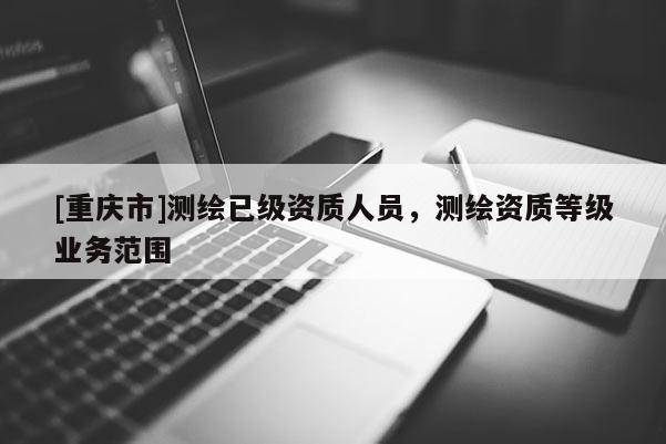 [重慶市]測繪已級(jí)資質(zhì)人員，測繪資質(zhì)等級(jí)業(yè)務(wù)范圍